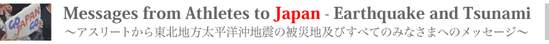 GO! JAPAN! GO! 〜アスリートから東北地方太平洋沖地震の被災地及びすべてのみなさまへのメッセージ〜 Messages from Athletes to Japan - Earthquake and Tsunami GO! JAPAN! GO! 〜アスリートから東北地方太平洋沖地震の被災地及びすべてのみなさまへのメッセージ〜 Messages from Athletes to Japan - Earthquake and Tsunami